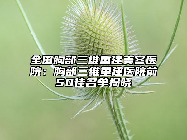 全國胸部三維重建美容醫(yī)院：胸部三維重建醫(yī)院前50佳名單揭曉