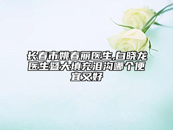 長春市姚春麗醫(yī)生,白曉龍醫(yī)生暨大填充淚溝哪個便宜又好