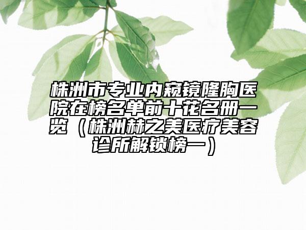 株洲市專業(yè)內(nèi)窺鏡隆胸醫(yī)院在榜名單前十花名冊一覽（株洲赫之美醫(yī)療美容診所解鎖榜一）