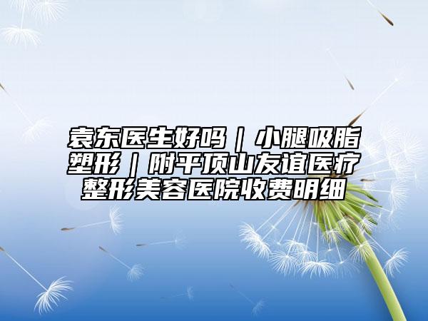 袁東醫(yī)生好嗎｜小腿吸脂塑形｜附平頂山友誼醫(yī)療整形美容醫(yī)院收費明細(xì)