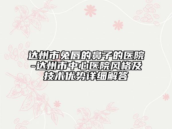 達(dá)州市兔唇的鼻子的醫(yī)院-達(dá)州市中心醫(yī)院風(fēng)格及技術(shù)優(yōu)勢詳細(xì)解答