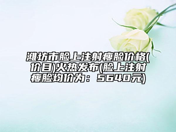 濰坊市臉上注射瘦臉價格(價目)火熱發(fā)布(臉上注射瘦臉均價為：5640元)