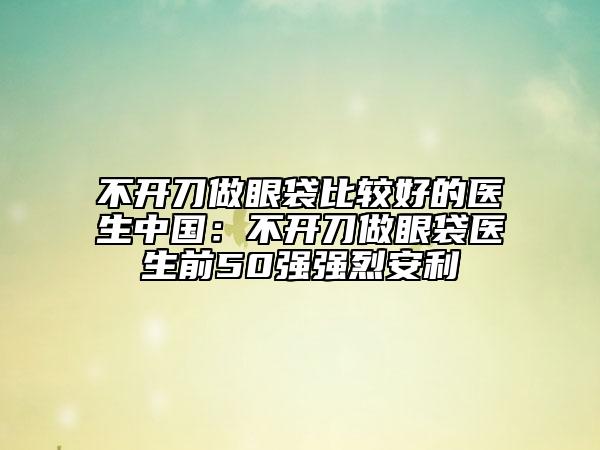 不開刀做眼袋比較好的醫(yī)生中國：不開刀做眼袋醫(yī)生前50強(qiáng)強(qiáng)烈安利