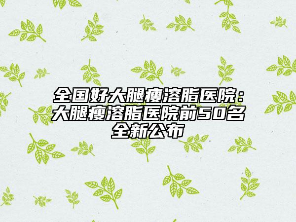 全國(guó)好大腿瘦溶脂醫(yī)院：大腿瘦溶脂醫(yī)院前50名全新公布