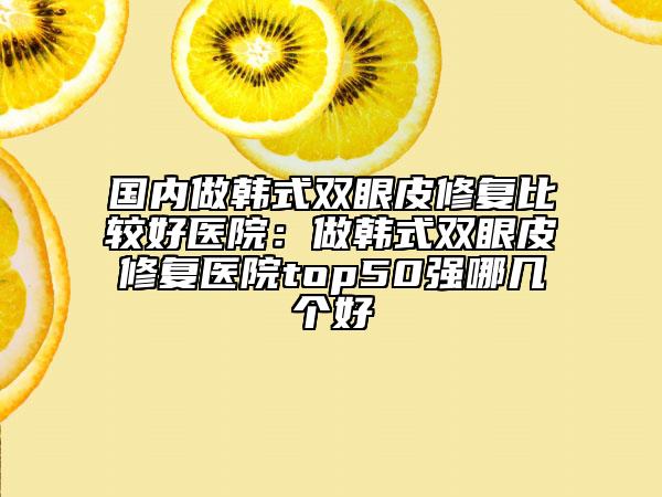 國內(nèi)做韓式雙眼皮修復(fù)比較好醫(yī)院：做韓式雙眼皮修復(fù)醫(yī)院top50強(qiáng)哪幾個(gè)好