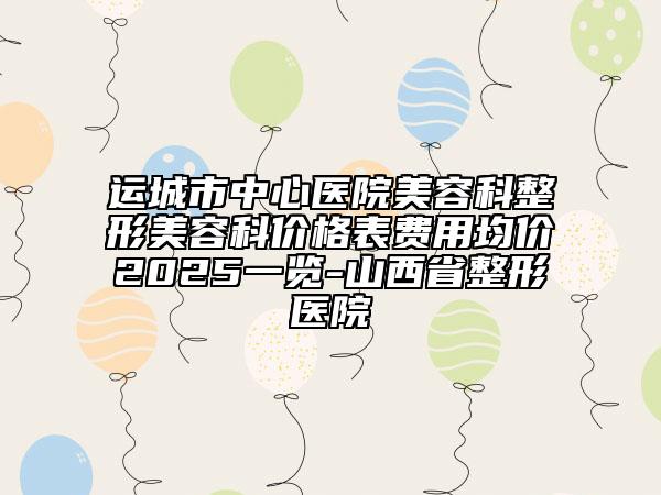 運(yùn)城市中心醫(yī)院美容科整形美容科價(jià)格表費(fèi)用均價(jià)2025一覽-山西省整形醫(yī)院