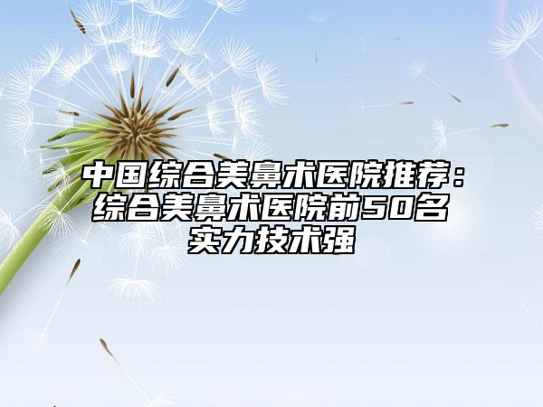 中國綜合美鼻術(shù)醫(yī)院推薦：綜合美鼻術(shù)醫(yī)院前50名實(shí)力技術(shù)強(qiáng)