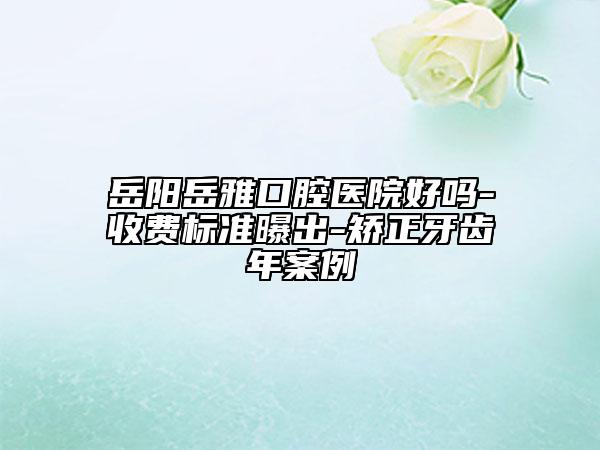 岳陽岳雅口腔醫(yī)院好嗎-收費標準曝出-矯正牙齒年案例
