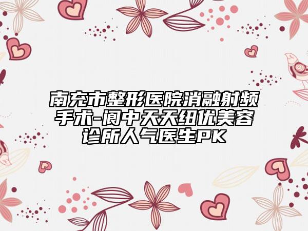 南充市整形醫(yī)院消融射頻手術(shù)-閬中天天紐優(yōu)美容診所人氣醫(yī)生PK