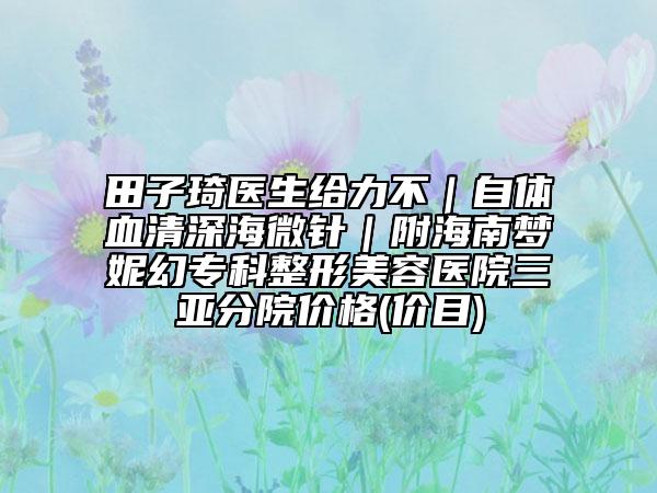 田子琦醫(yī)生給力不｜自體血清深海微針｜附海南夢(mèng)妮幻?？普蚊廊葆t(yī)院三亞分院價(jià)格(價(jià)目)