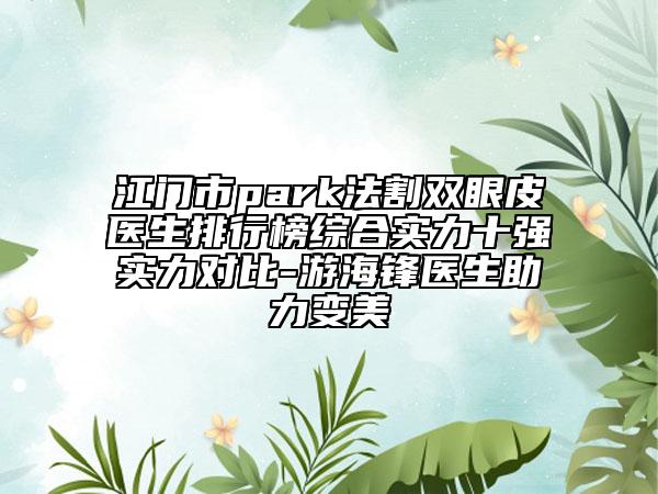 江門市park法割雙眼皮醫(yī)生排行榜綜合實力十強實力對比-游海鋒醫(yī)生助力變美