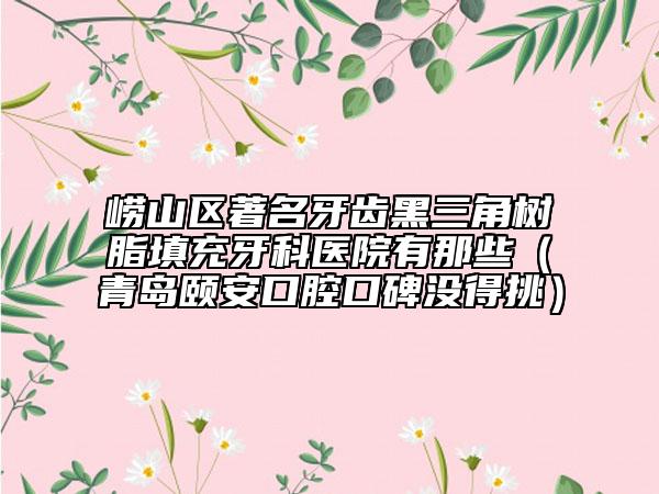 嶗山區(qū)著名牙齒黑三角樹脂填充牙科醫(yī)院有那些（青島頤安口腔口碑沒得挑）