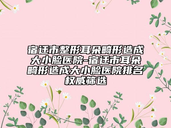 宿遷市整形耳朵畸形造成大小臉醫(yī)院-宿遷市耳朵畸形造成大小臉醫(yī)院排名權(quán)威篩選