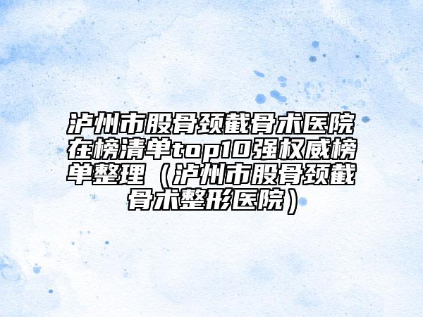 瀘州市股骨頸截骨術(shù)醫(yī)院在榜清單top10強(qiáng)權(quán)威榜單整理（瀘州市股骨頸截骨術(shù)整形醫(yī)院）