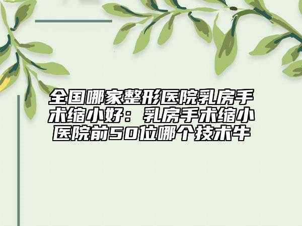 全國哪家整形醫(yī)院乳房手術(shù)縮小好：乳房手術(shù)縮小醫(yī)院前50位哪個技術(shù)牛