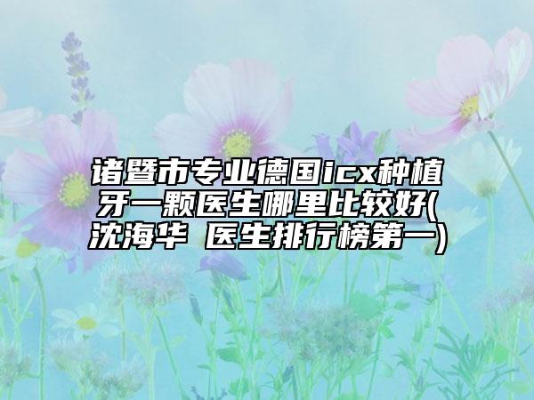諸暨市專業(yè)德國icx種植牙一顆醫(yī)生哪里比較好(沈海華?醫(yī)生排行榜第一)