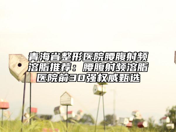 青海省整形醫(yī)院腰腹射頻溶脂推薦：腰腹射頻溶脂醫(yī)院前30強權(quán)威甄選