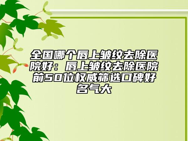 全國哪個唇上皺紋去除醫(yī)院好：唇上皺紋去除醫(yī)院前50位權(quán)威篩選口碑好名氣大