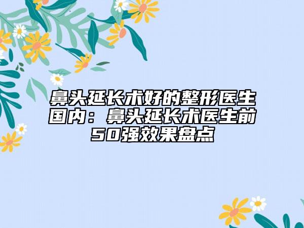 鼻頭延長(zhǎng)術(shù)好的整形醫(yī)生國(guó)內(nèi)：鼻頭延長(zhǎng)術(shù)醫(yī)生前50強(qiáng)效果盤(pán)點(diǎn)
