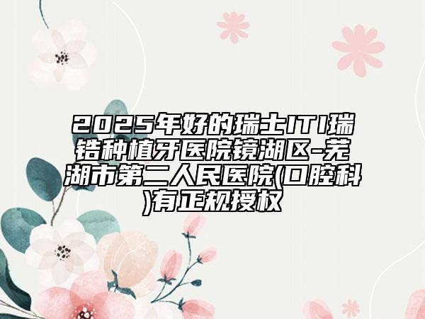2025年好的瑞士ITI瑞鋯種植牙醫(yī)院鏡湖區(qū)-蕪湖市第二人民醫(yī)院(口腔科)有正規(guī)授權(quán)