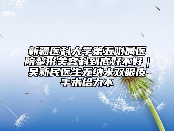 新疆醫(yī)科大學(xué)第五附屬醫(yī)院整形美容科到底好不好｜吳新民醫(yī)生無納米雙眼皮手術(shù)給力不