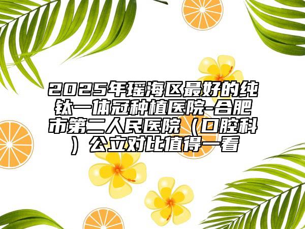 2025年瑤海區(qū)最好的純鈦一體冠種植醫(yī)院-合肥市第二人民醫(yī)院（口腔科）公立對(duì)比值得一看