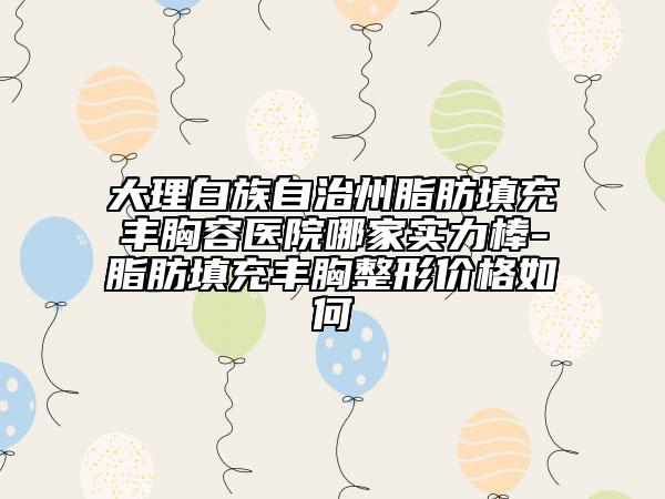 大理白族自治州脂肪填充豐胸容醫(yī)院哪家實(shí)力棒-脂肪填充豐胸整形價(jià)格如何