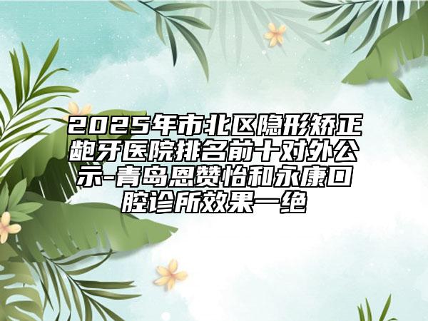 2025年市北區(qū)隱形矯正齙牙醫(yī)院排名前十對外公示-青島恩贊怡和永康口腔診所效果一絕