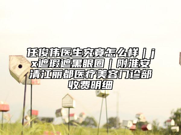 任俊偉醫(yī)生究竟怎么樣｜jx遮瑕遮黑眼圈｜附淮安清江麗都醫(yī)療美容門診部收費(fèi)明細(xì)
