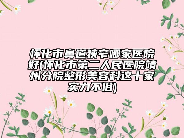 懷化市鼻道狹窄哪家醫(yī)院好(懷化市第二人民醫(yī)院靖州分院整形美容科這十家實(shí)力不俗)