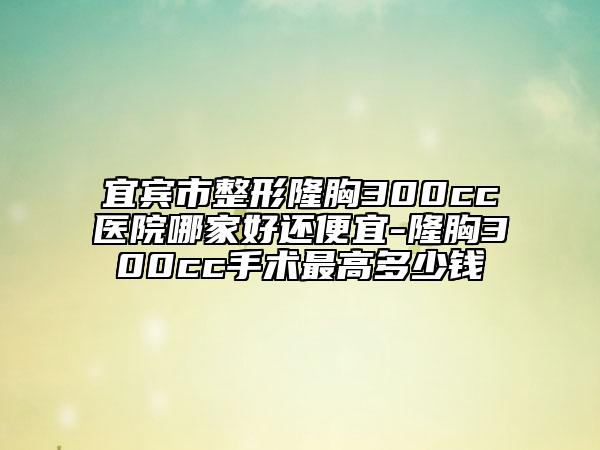宜賓市整形隆胸300cc醫(yī)院哪家好還便宜-隆胸300cc手術(shù)最高多少錢
