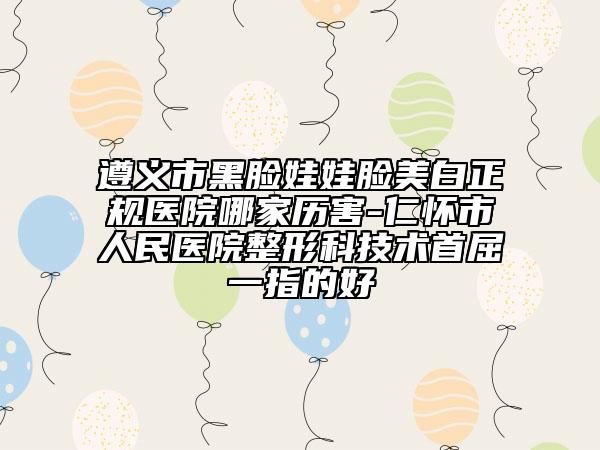 遵義市黑臉娃娃臉美白正規(guī)醫(yī)院哪家歷害-仁懷市人民醫(yī)院整形科技術(shù)首屈一指的好