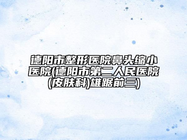 德陽市整形醫(yī)院鼻頭縮小醫(yī)院(德陽市第二人民醫(yī)院(皮膚科)雄踞前三)