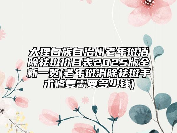 大理白族自治州老年斑消除祛斑價(jià)目表2025版全新一覽(老年斑消除祛斑手術(shù)修復(fù)需要多少錢)