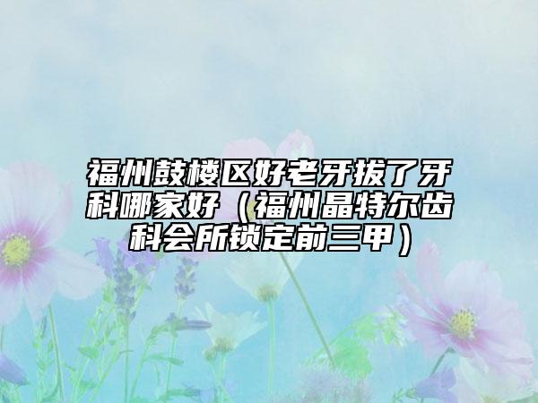 福州鼓樓區(qū)好老牙拔了牙科哪家好（福州晶特爾齒科會所鎖定前三甲）