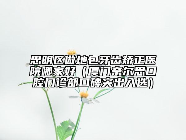 思明區(qū)做地包牙齒矯正醫(yī)院哪家好（廈門(mén)奈爾思口腔門(mén)診部口碑突出入選）