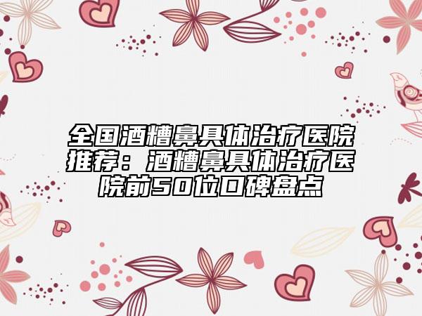 全國酒糟鼻具體治療醫(yī)院推薦：酒糟鼻具體治療醫(yī)院前50位口碑盤點(diǎn)