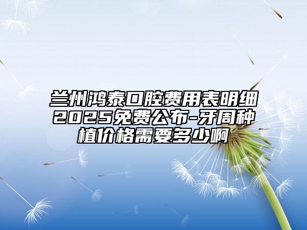 蘭州鴻泰口腔費用表明細2025免費公布-牙周種植價格需要多少啊