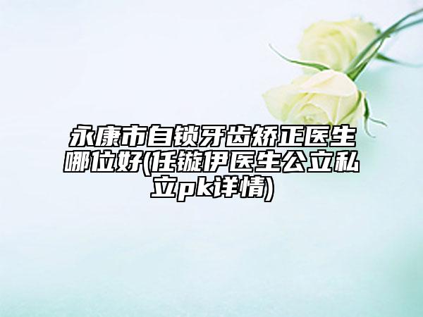 永康市自鎖牙齒矯正醫(yī)生哪位好(任鏇伊醫(yī)生公立私立pk詳情)