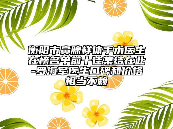 衡陽(yáng)市鼻腺樣體手術(shù)醫(yī)生在榜名單前十佳集結(jié)在此-羅海軍醫(yī)生口碑和價(jià)格相當(dāng)不賴