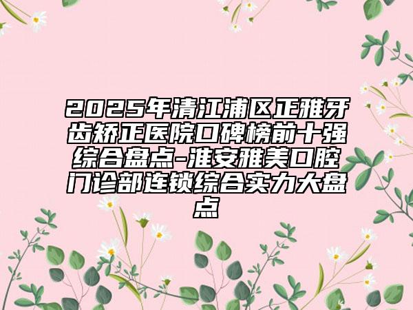 2025年清江浦區(qū)正雅牙齒矯正醫(yī)院口碑榜前十強(qiáng)綜合盤點(diǎn)-淮安雅美口腔門診部連鎖綜合實(shí)力大盤點(diǎn)