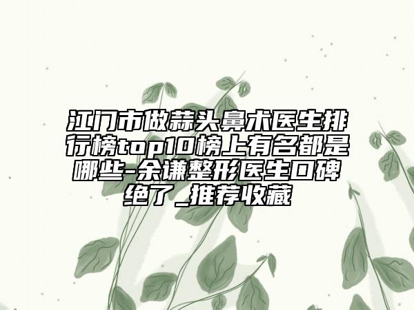 江門市做蒜頭鼻術(shù)醫(yī)生排行榜top10榜上有名都是哪些-余謙整形醫(yī)生口碑絕了_推薦收藏