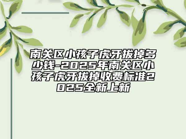 南關區(qū)小孩子虎牙拔掉多少錢-2025年南關區(qū)小孩子虎牙拔掉收費標準2025全新上新