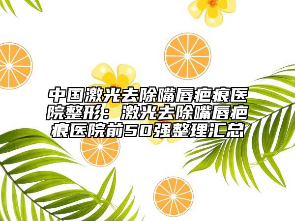 中國(guó)激光去除嘴唇疤痕醫(yī)院整形：激光去除嘴唇疤痕醫(yī)院前50強(qiáng)整理匯總