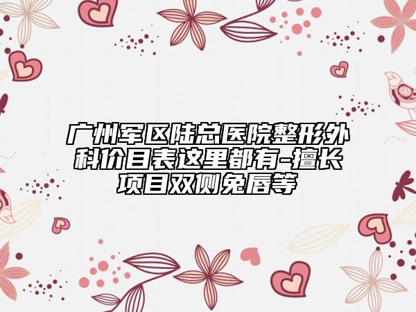 廣州軍區(qū)陸總醫(yī)院整形外科價目表這里都有-擅長項目雙側(cè)兔唇等