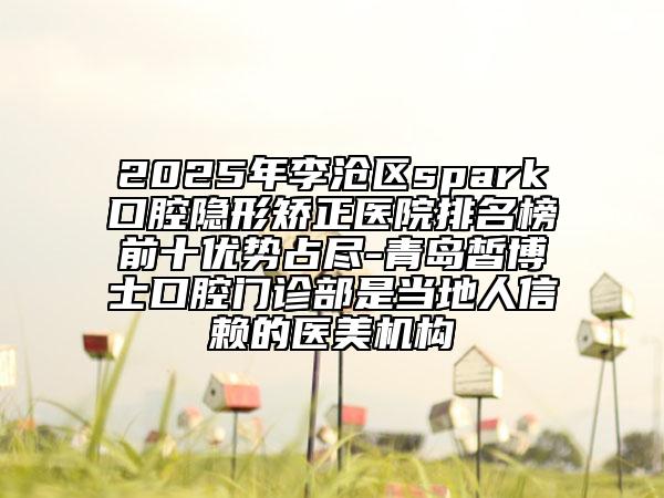 2025年李滄區(qū)spark口腔隱形矯正醫(yī)院排名榜前十優(yōu)勢占盡-青島皙博士口腔門診部是當(dāng)?shù)厝诵刨嚨尼t(yī)美機(jī)構(gòu)