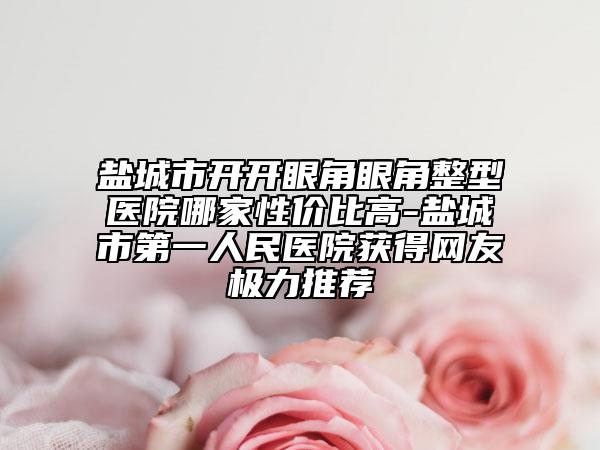 鹽城市開開眼角眼角整型醫(yī)院哪家性價(jià)比高-鹽城市第一人民醫(yī)院獲得網(wǎng)友極力推薦