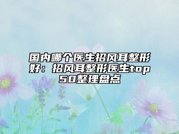 國內(nèi)哪個(gè)醫(yī)生招風(fēng)耳整形好：招風(fēng)耳整形醫(yī)生top50整理盤點(diǎn)