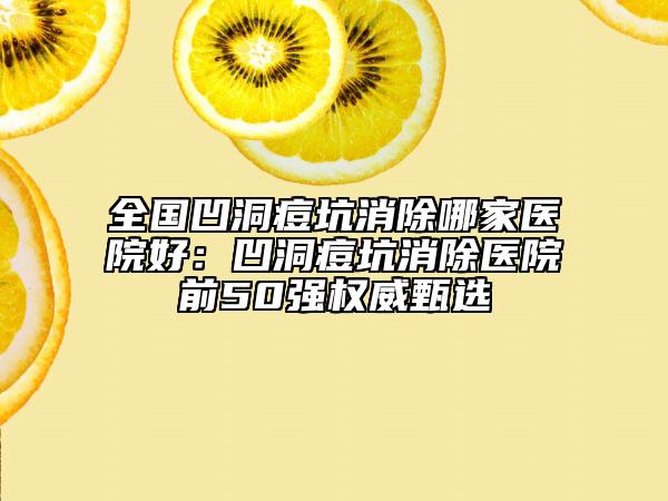 全國凹洞痘坑消除哪家醫(yī)院好：凹洞痘坑消除醫(yī)院前50強權威甄選