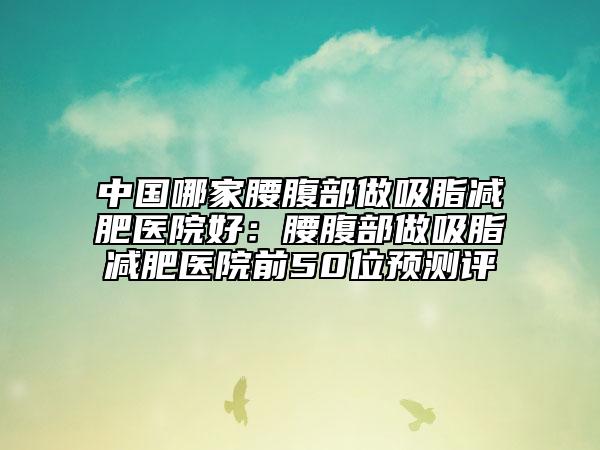 中國哪家腰腹部做吸脂減肥醫(yī)院好：腰腹部做吸脂減肥醫(yī)院前50位預測評